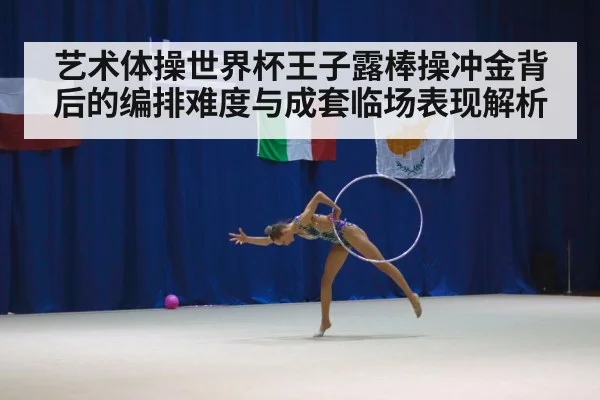 艺术体操世界杯王子露棒操冲金背后的编排难度与成套临场表现解析