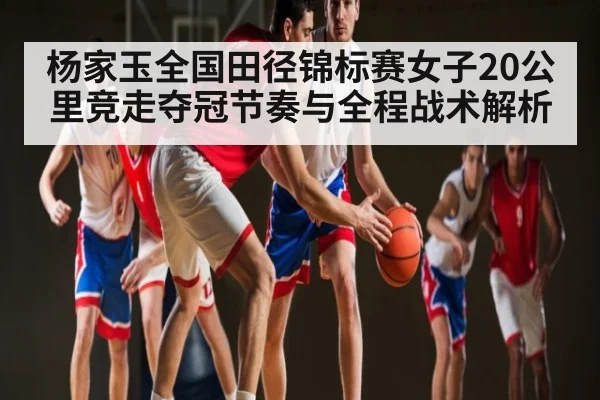 杨家玉全国田径锦标赛女子20公里竞走夺冠节奏与全程战术解析