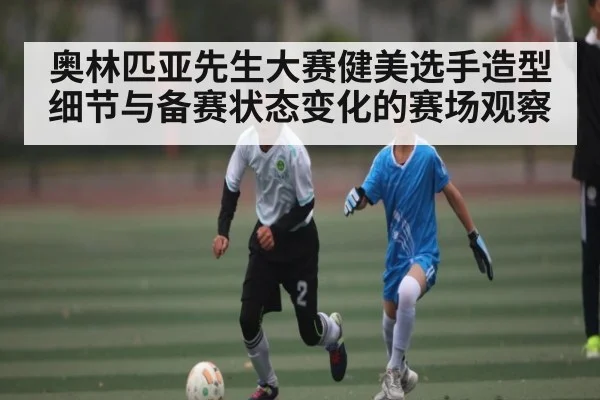 奥林匹亚先生大赛健美选手造型细节与备赛状态变化的赛场观察