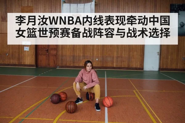 李月汝WNBA内线表现牵动中国女篮世预赛备战阵容与战术选择